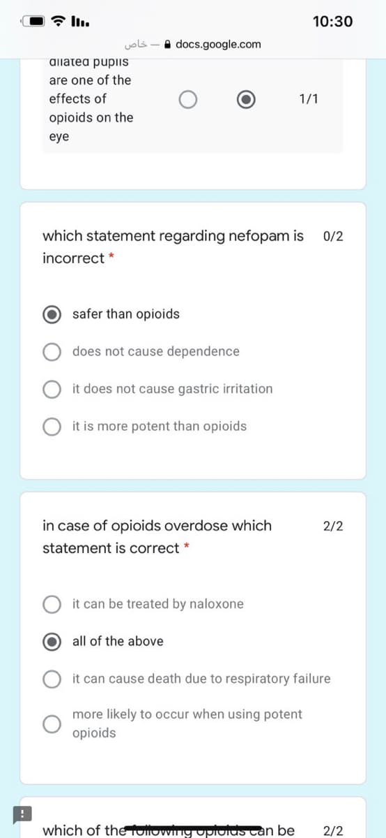 10:30
خاص
A docs.google.com
aliatea pupiIS
are one of the
effects of
1/1
opioids on the
eye
which statement regarding nefopam is
0/2
incorrect *
safer than opioids
does not cause dependence
it does not cause gastric irritation
it is more potent than opioids
in case of opioids overdose which
2/2
statement is correct *
it can be treated by naloxone
all of the above
it can cause death due to respiratory failure
more likely to occur when using potent
opioids
which of the ollowing upiolus can be
2/2
