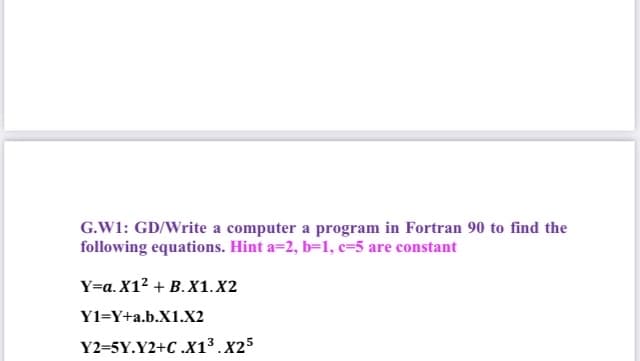 G.W1: GD/Write a computer a program in Fortran 90 to find the
following equations. Hint a=2, b=1, c=5 are constant
Y=a. X12 + B.X1.X2
Y1=Y+a.b.X1.X2
Y2=5Y.Y2+C .X1³.x25
