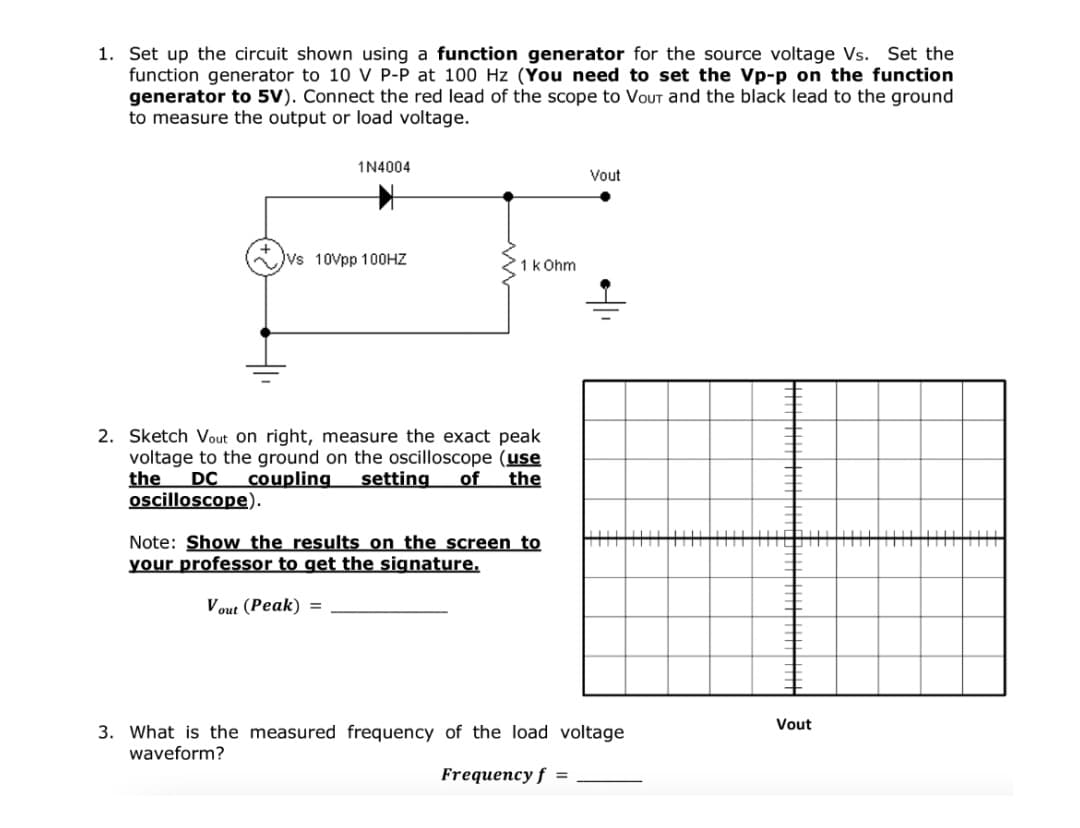 1. Set up the circuit shown using a function generator for the source voltage Vs. Set the
function generator to 10 V P-P at 100 Hz (You need to set the Vp-p on the function
generator to 5V). Connect the red lead of the scope to VoUT and the black lead to the ground
to measure the output or load voltage.
1N4004
Vout
Vs 10Vpp 100HZ
1k Ohm
2. Sketch Vout on right, measure the exact peak
voltage to the ground on the oscilloscope (use
the
oscilloscope).
DC
coupling
setting
of
the
主
Note: Show the results on the screen to
your professor to get the signature.
V out (Peak) =
Vout
3. What is the measured frequency of the load voltage
waveform?
Frequency f =
