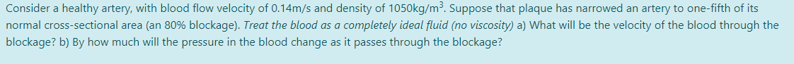 Consider a healthy artery, with blood flow velocity of 0.14m/s and density of 1050kg/m³. Suppose that plaque has narrowed an artery to one-fifth of its
normal cross-sectional area (an 80% blockage). Treat the blood as a completely ideal fluid (no viscosity) a) What will be the velocity of the blood through the
blockage? b) By how much will the pressure in the blood change as it passes through the blockage?
