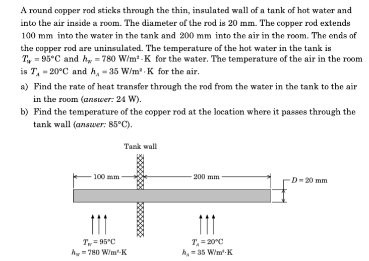 A round copper rod sticks through the thin, insulated wall of a tank of hot water and
into the air inside a room. The diameter of the rod is 20 mm. The copper rod extends
100 mm into the water in the tank and 200 mm into the air in the room. The ends of
the copper rod are uninsulated. The temperature of the hot water in the tank is
Tw=95°C and hw = 780 W/m² K for the water. The temperature of the air in the room
is T₁ = 20°C and h₁ = 35 W/m².K for the air.
a) Find the rate of heat transfer through the rod from the water in the tank to the air
in the room (answer: 24 W).
b) Find the temperature of the copper rod at the location where it passes through the
tank wall (answer: 85°C).
100 mm
Tank wall
Tw=95°C
hw = 780 W/m².K
-200 mm
111
T₁ = 20°C
h = 35 W/m².K
-D=20 mm