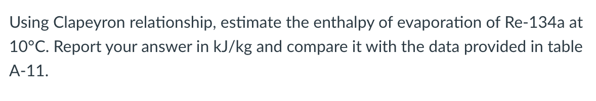 Using Clapeyron relationship, estimate the enthalpy of evaporation of Re-134a at
10°C. Report your answer in kJ/kg and compare it with the data provided in table
A-11.
