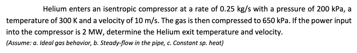 Helium enters an isentropic compressor at a rate of 0.25 kg/s with a pressure of 200 kPa, a
temperature of 300 K and a velocity of 10 m/s. The gas is then compressed to 650 kPa. If the power input
into the compressor is 2 MW, determine the Helium exit temperature and velocity.
(Assume: a. Ideal gas behavior, b. Steady-flow in the pipe, c. Constant sp. heat)
