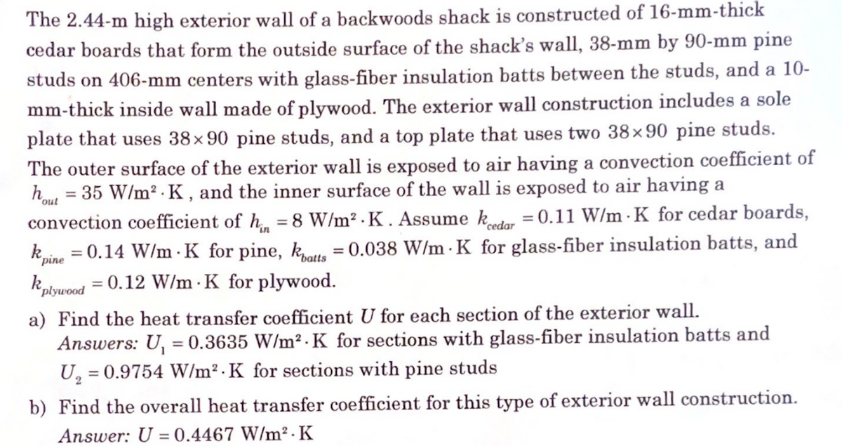 The 2.44-m high exterior wall of a backwoods shack is constructed of 16-mm-thick
cedar boards that form the outside surface of the shack's wall, 38-mm by 90-mm pine
studs on 406-mm centers with glass-fiber insulation batts between the studs, and a 10-
mm-thick inside wall made of plywood. The exterior wall construction includes a sole
plate that uses 38x90 pine studs, and a top plate that uses two 38x90 pine studs.
The outer surface of the exterior wall is exposed to air having a convection coefficient of
hout = 35 W/m².K, and the inner surface of the wall is exposed to air having a
convection coefficient of hin = 8 W/m².K. Assume kedar = 0.11 W/m K for cedar boards,
k = 0.14 W/m K for pine, katts = 0.038 W/m K for glass-fiber insulation batts, and
k = 0.12 W/m K for plywood.
pine
plywood
a) Find the heat transfer coefficient U for each section of the exterior wall.
Answers: U₁ = 0.3635 W/m² K for sections with glass-fiber insulation batts and
U₂ = 0.9754 W/m² K for sections with pine studs
2
b) Find the overall heat transfer coefficient for this type of exterior wall construction.
Answer: U = 0.4467 W/m².K