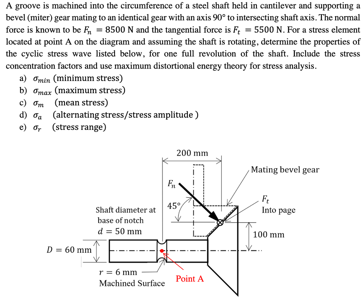 A groove is machined into the circumference of a steel shaft held in cantilever and supporting a
bevel (miter) gear mating to an identical gear with an axis 90° to intersecting shaft axis. The normal
force is known to be Fn = 8500 N and the tangential force is Ft = 5500 N. For a stress element
located at point A on the diagram and assuming the shaft is rotating, determine the properties of
the cyclic stress wave listed below, for one full revolution of the shaft. Include the stress
concentration factors and use maximum distortional energy theory for stress analysis.
a) Omin (minimum stress)
b) omax (maximum stress)
c) Om (mean stress)
d) σα
e) or (stress range)
(alternating stress/stress amplitude)
D = 60 mm
Shaft diameter at
base of notch
d = 50 mm
r = 6 mm
Machined Surface
Fn
200 mm
45°
Point A
Mating bevel gear
Ft
Into page
100 mm