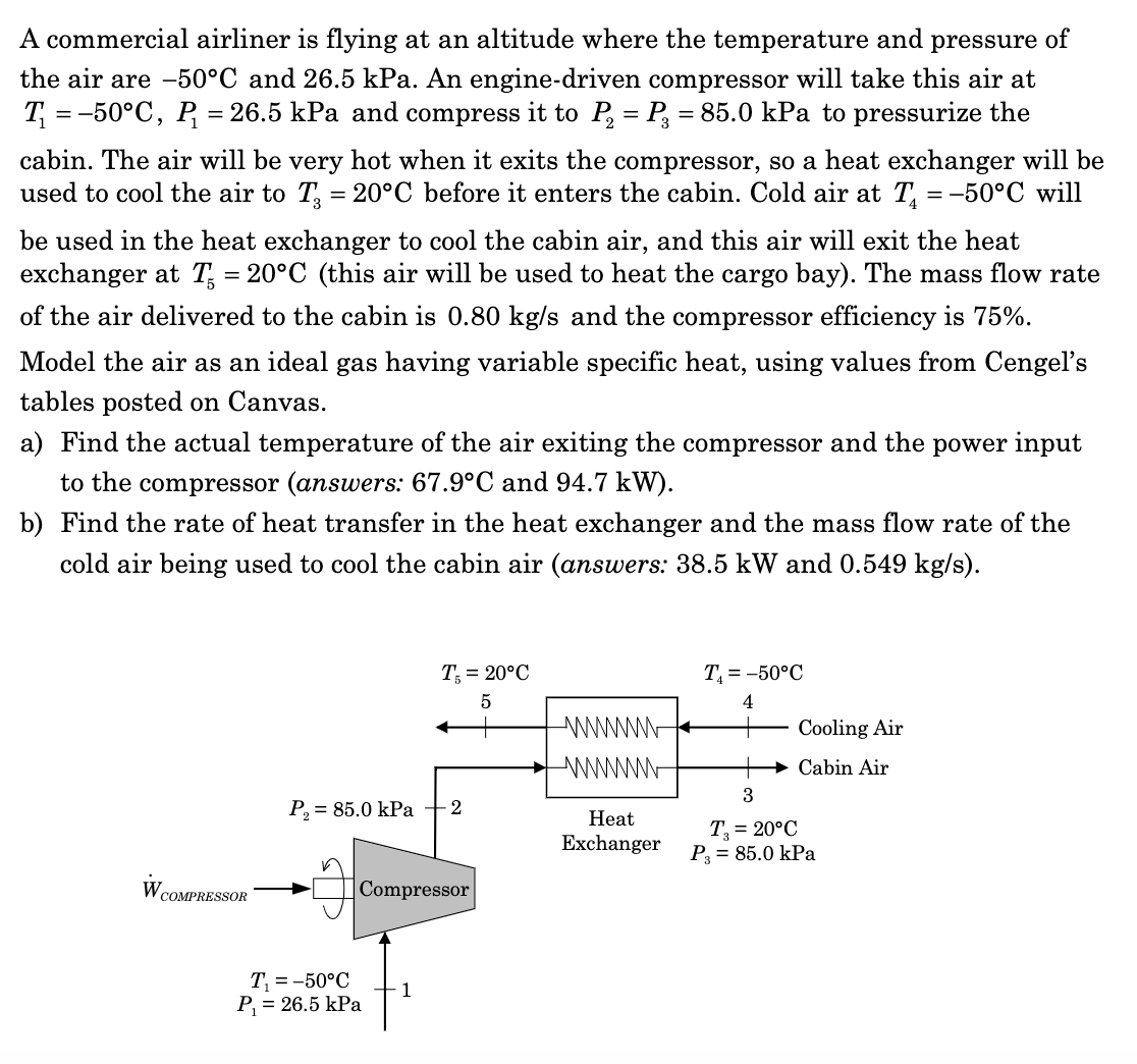 A commercial airliner is flying at an altitude where the temperature and pressure of
the air are -50°C and 26.5 kPa. An engine-driven compressor will take this air at
T₁ = -50°C, P₁ = 26.5 kPa and compress it to P₂ = P₂ = 85.0 kPa to pressurize the
cabin. The air will be very hot when it exits the compressor, so a heat exchanger will be
used to cool the air to T, = 20°C before it enters the cabin. Cold air at T₁ = -50°C will
be used in the heat exchanger to cool the cabin air, and this air will exit the heat
exchanger at T = 20°C (this air will be used to heat the cargo bay). The mass flow rate
of the air delivered to the cabin is 0.80 kg/s and the compressor efficiency is 75%.
Model the air as an ideal gas having variable specific heat, using values from Cengel's
tables posted on Canvas.
a) Find the actual temperature of the air exiting the compressor and the power input
to the compressor (answers: 67.9°C and 94.7 kW).
b) Find the rate of heat transfer in the heat exchanger and the mass flow rate of the
cold air being used to cool the cabin air (answers: 38.5 kW and 0.549 kg/s).
W COMPRESSOR
P₂ = 85.0 kPa -2
T, = 20°C
5
Compressor
T₁ = -50°C
P₁ = 26.5 kPa
1
wwwwwwww ←
Heat
Exchanger
T₁ = -50°C
4
Cooling Air
Cabin Air
3
T, = 20°C
P3 = 85.0 kPa