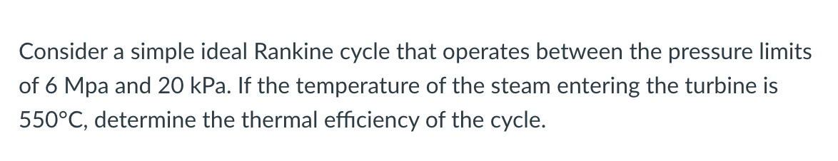 Consider a simple ideal Rankine cycle that operates between the pressure limits
of 6 Mpa and 20 kPa. If the temperature of the steam entering the turbine is
550°C, determine the thermal efficiency of the cycle.
