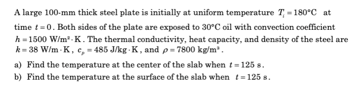 A large 100-mm thick steel plate is initially at uniform temperature T = 180°C at
time t = 0. Both sides of the plate are exposed to 30°C oil with convection coefficient
h = 1500 W/m².K. The thermal conductivity, heat capacity, and density of the steel are
k = 38 W/m-K, cp = 485 J/kg-K, and p = 7800 kg/m³.
a) Find the temperature at the center of the slab when t = 125 s.
b) Find the temperature at the surface of the slab when t=125 s.