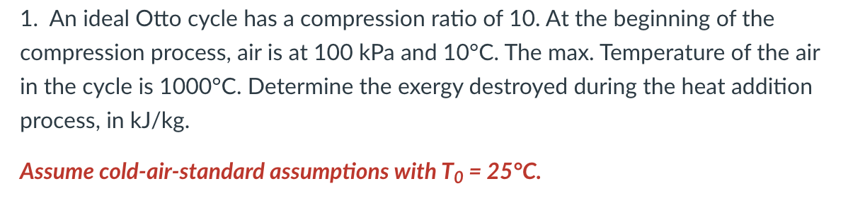 1. An ideal Otto cycle has a compression ratio of 10. At the beginning of the
compression process, air is at 100 kPa and 10°C. The max. Temperature of the air
in the cycle is 1000°C. Determine the exergy destroyed during the heat addition
process, in kJ/kg.
Assume cold-air-standard assumptions with To = 25°C.
%3D
