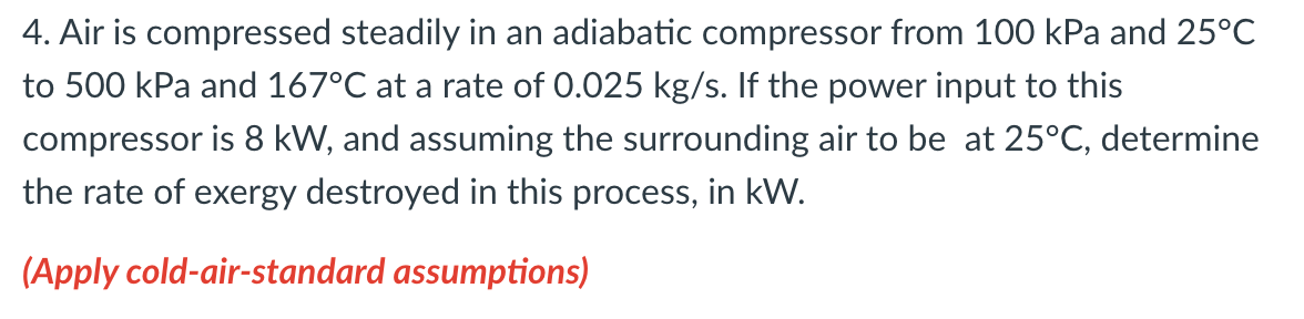 4. Air is compressed steadily in an adiabatic compressor from 100 kPa and 25°c
to 500 kPa and 167°C at a rate of 0.025 kg/s. If the power input to this
compressor is 8 kW, and assuming the surrounding air to be at 25°C, determine
the rate of exergy destroyed in this process, in kW.
(Apply cold-air-standard assumptions)
