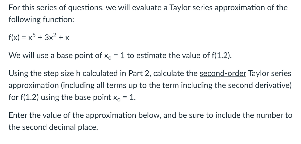 For this series of questions, we will evaluate a Taylor series approximation of the
following function:
f(x) = x5 + 3x2 + x
We will use a base point of x, = 1 to estimate the value of f(1.2).
Using the step size h calculated in Part 2, calculate the second-order Taylor series
approximation (including all terms up to the term including the second derivative)
for f(1.2) using the base point x, = 1.
Enter the value of the approximation below, and be sure to include the number to
the second decimal place.
