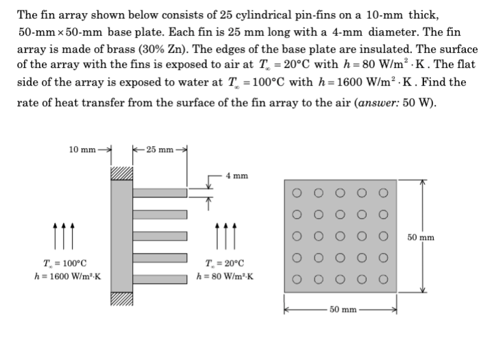 The fin array shown below consists of 25 cylindrical pin-fins on a 10-mm thick,
50-mm x 50-mm base plate. Each fin is 25 mm long with a 4-mm diameter. The fin
array is made of brass (30% Zn). The edges of the base plate are insulated. The surface
of the array with the fins is exposed to air at T = 20°C with h=80 W/m² .K . The flat
side of the array is exposed to water at T = 100°C with h=1600 W/m².K. Find the
rate of heat transfer from the surface of the fin array to the air (answer: 50 W).
10 mm-
111
T = 100°C
h = 1600 W/m².K
- 25 mm
4 mm
111
T. = 20°C
h = 80 W/m³-K
50 mm
50 mm