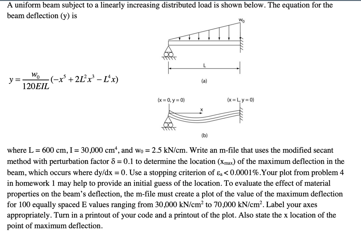 A uniform beam subject to a linearly increasing distributed load is shown below. The equation for the
beam deflection (y) is
Wo
L
Wo
-(-x' + 2Ľ²X³ – L*x)
y =
120EIL
(а)
(x = 0, y = 0)
(x = L, y = 0)
(b)
where L = 600 cm, I = 30,000 cm*, and wo = 2.5 kN/cm. Write an m-file that uses the modified secant
method with perturbation factor 8 = 0.1 to determine the location (xmax) of the maximum deflection in the
beam, which occurs where dy/dx = 0. Use a stopping criterion of ɛa< 0.0001%.Your plot from problem 4
in homework 1 may help to provide an initial guess of the location. To evaluate the effect of material
properties on the beam's deflection, the m-file must create a plot of the value of the maximum deflection
for 100 equally spaced E values ranging from 30,000 kN/cm? to 70,000 kN/cm?. Label your axes
appropriately. Turn in a printout of your code and a printout of the plot. Also state the x location of the
point of maximum deflection.
