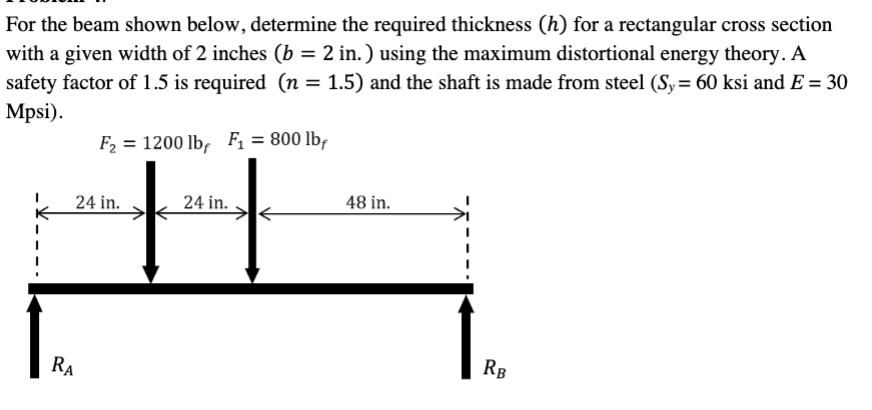 For the beam shown below, determine the required thickness (h) for a rectangular cross section
with a given width of 2 inches (b = 2 in.) using the maximum distortional energy theory. A
safety factor of 1.5 is required (n = 1.5) and the shaft is made from steel (Sy = 60 ksi and E = 30
Mpsi).
F₂ = 1200 lbf F₁ = 800 lbf
24 in.
RA
24 in.
48 in.
RB