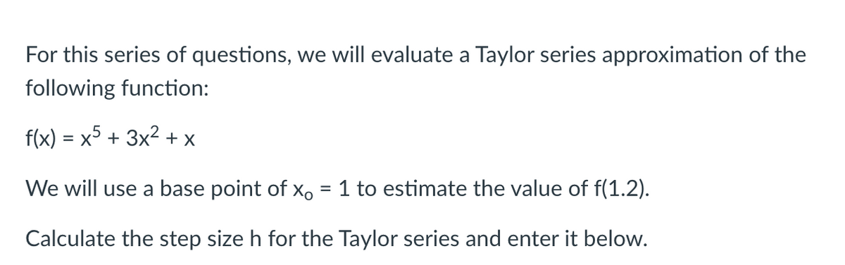 For this series of questions, we will evaluate a Taylor series approximation of the
following function:
f(x) = x5 + 3x² + x
We will use a base point of x = 1 to estimate the value of f(1.2).
Calculate the step size h for the Taylor series and enter it below.
