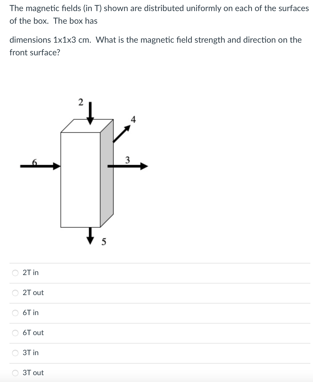 The magnetic fields (in T) shown are distributed uniformly on each of the surfaces
of the box. The box has
dimensions 1x1x3 cm. What is the magnetic field strength and direction on the
front surface?
2
4
3
2T in
2T out
6T in
6T out
3T in
ЗТ out
