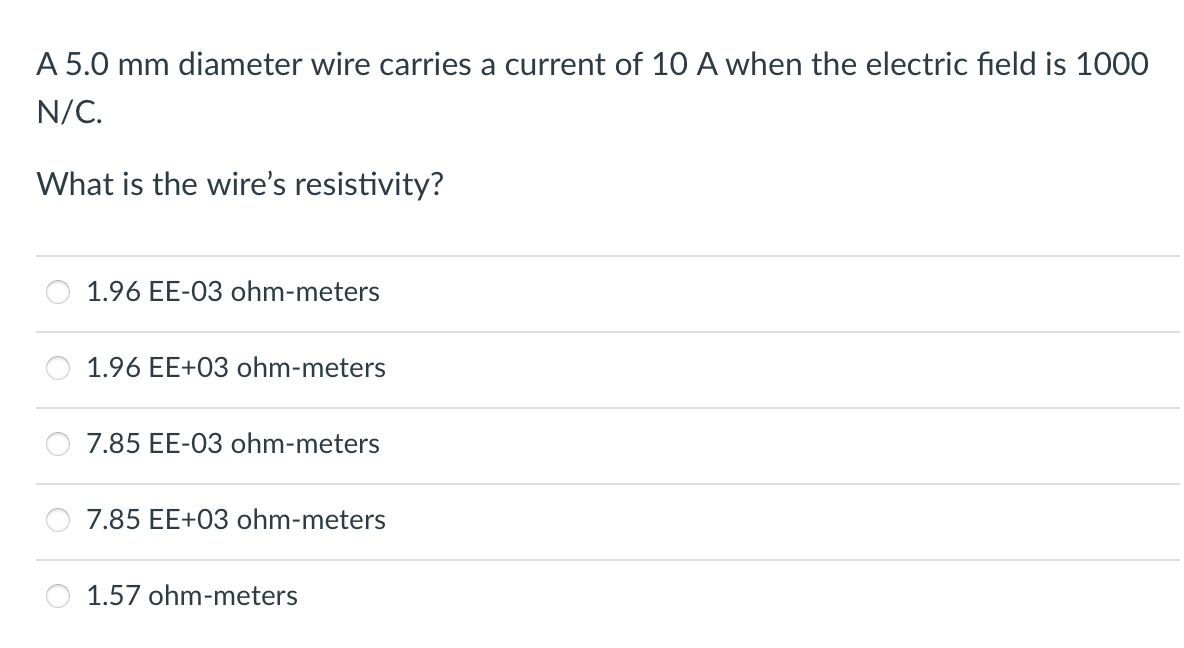 A 5.0 mm diameter wire carries a current of 10 A when the electric field is 1000
N/C.
What is the wire's resistivity?
1.96 EE-03 ohm-meters
1.96 EE+03 ohm-meters
7.85 EE-03 ohm-meters
7.85 EE+03 ohm-meters
1.57 ohm-meters
