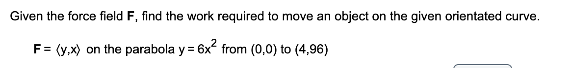 Given the force field F, find the work required to move an object on the given orientated curve.
F =
(y,x) on the parabola y = 6x from (0,0) to (4,96)
