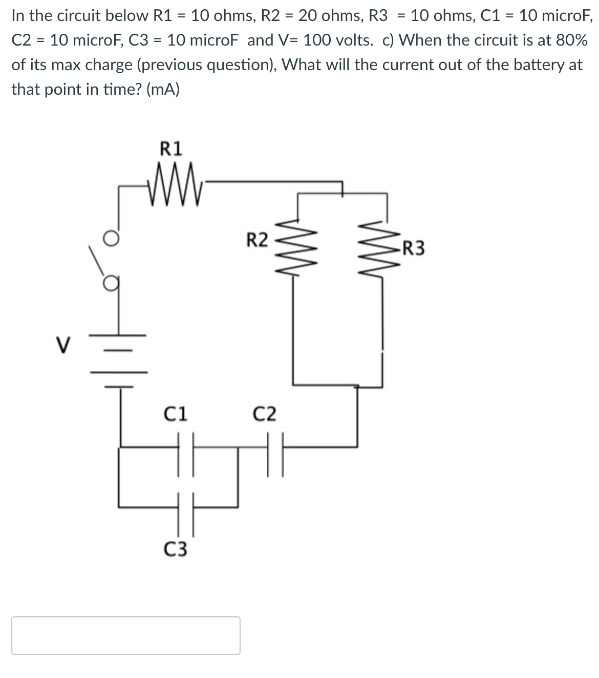 In the circuit below R1 = 10 ohms, R2 = 20 ohms, R3
C2 = 10 microF, C3 = 10 microF and V= 100 volts. c) When the circuit is at 80%
10 ohms, C1 = 10 microF,
%3D
%3D
of its max charge (previous question), What will the current out of the battery at
that point in time? (mA)
R1
R2
-R3
V
C1
C2
C3
WW
