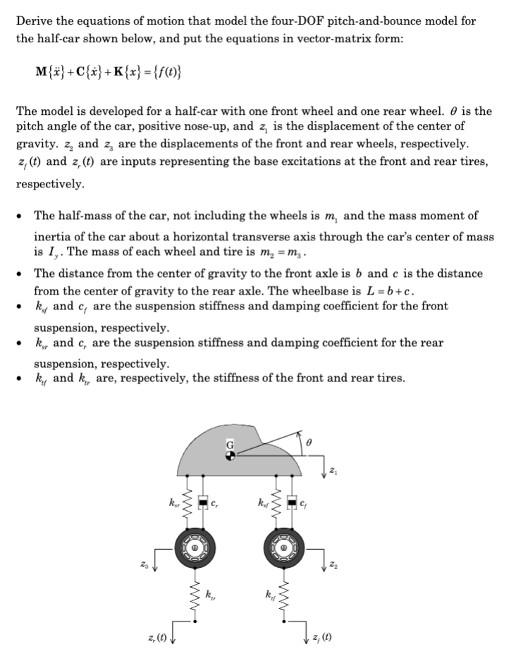 Derive the equations of motion that model the four-DOF pitch-and-bounce model for
the half-car shown below, and put the equations in vector-matrix form:
M{x} +C{x} + K{x} = {f(t)}
The model is developed for a half-car with one front wheel and one rear wheel. is the
pitch angle of the car, positive nose-up, and z, is the displacement of the center of
gravity. z, and z, are the displacements of the front and rear wheels, respectively.
z, (t) and z, (t) are inputs representing the base excitations at the front and rear tires,
respectively.
• The half-mass of the car, not including the wheels is m, and the mass moment of
inertia of the car about a horizontal transverse axis through the car's center of mass
is I,. The mass of each wheel and tire is m₂ = m₂.
• The distance from the center of gravity to the front axle is b and c is the distance
from the center of gravity to the rear axle. The wheelbase is L=b+c.
k and c, are the suspension stiffness and damping coefficient for the front
suspension, respectively.
•k and c, are the suspension stiffness and damping coefficient for the rear
●
suspension, respectively.
k and k, are, respectively, the stiffness
NO
z, (1)
kar
√
K₂
of the front and rear tires.
2
kaf
kif
72, (10)