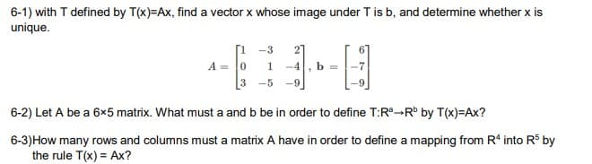 6-1) with T defined by T(x)=Ax, find a vector x whose image under T is b, and determine whether x is
unique.
A =
-3
0
1
3-5
-4
"
b=
6-2) Let A be a 6x5 matrix. What must a and b be in order to define T:Rª-Rb by T(x)=Ax?
6-3) How many rows and columns must a matrix A have in order to define a mapping from R4 into R$ by
the rule T(x) = Ax?