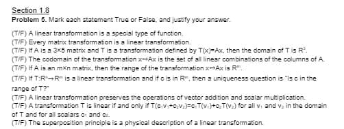 Section 1.8
Problem 5. Mark each statement True or False, and justify your answer.
(T/F) A linear transformation is a special type of function.
(T/F) Every matrix transformation is a linear transformation.
(T/F) If A is a 3x5 matrix and T is a transformation defined by T(x)=Ax, then the domain of T is R³.
(T/F) The codomain of the transformation x-Ax is the set of all linear combinations of the columns of A.
(T/F) If A is an mxn matrix, then the range of the transformation x-Axis R".
(T/F) If T:R+R is a linear transformation and if c is in R, then a uniqueness question is "Is c in the
range of T?"
(T/F) A linear transformation preserves the operations of vector addition and scalar multiplication.
(T/F) A transformation T is linear if and only if T(civi+C₂v₂)=C₂T(v₁)+c₂T(v₂) for all v₁ and v₂ in the domain
of T and for all scalars c1 and ca.
(T/F) The superposition principle is a physical description of a linear transformation.