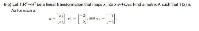 6-5) Let T:R² R² be a linear transformation that maps x into X1V1+X2V2. Find a matrix A such that T(x) is
Ax for each x.
--[2][3]
=
X =
and v₂ =
[-]