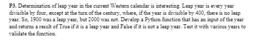 P3. Determination of leap year in the current Western calendar is interesting. Leap year is every year
divisible by four, except at the turn of the century, where, if the year is divisible by 400, there is no leap
year. So, 1900 was a leap year, but 2000 was not. Develop a Python function that has an input of the year
and returns a result of True if it is a leap year and False if it is not a leap year. Test it with various years to
validate the function.