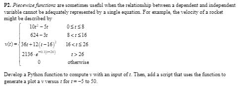 P2. Piecewise functions are sometimes useful when the relationship between a dependent and independent
variable cannot be adequately represented by a single equation. For example, the velocity of a rocket
might be described by
10t² - 5t
624-3
v(t)=36r+12(t-16)²
2136-(-26)
0
0≤ ≤8
8 <1 ≤16
16 <1 ≤26
1>26
otherwise
Develop a Python function to compute v with an input of t. Then, add a script that uses the function to
generate a plot a v versus r for t= -5 to 50.