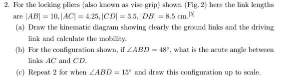 2. For the locking pliers (also known as vise grip) shown (Fig. 2) here the link lengths
are |AB| = 10, |AC| = 4.25, |CD| = 3.5, |DB| = 8.5 cm.[5]
(a) Draw the kinematic diagram showing clearly the ground links and the driving
link and calculate the mobility.
(b) For the configuration shown, if LABD = 48°, what is the acute angle between
links AC and CD.
(c) Repeat 2 for when ZABD
=
15° and draw this configuration up to scale.