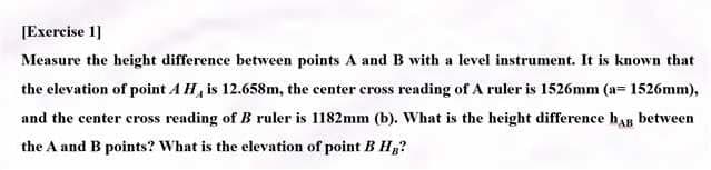 [Exercise 1]
Measure the height difference between points A and B with a level instrument. It is known that
the elevation of point A H, is 12.658m, the center cross reading of A ruler is 1526mm (a= 1526mm),
and the center cross reading of B ruler is 1182mm (b). What is the height difference hAB between
the A and B points? What is the elevation of point B H₂?