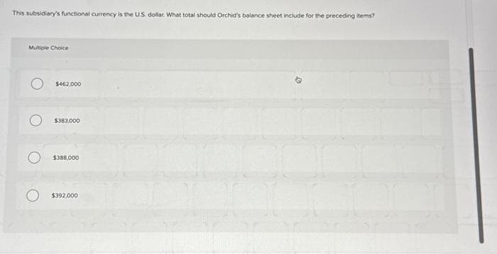 This subsidiary's functional currency is the U.S. dollar. What total should Orchid's balance sheet include for the preceding items?
Multiple Choice
$462,000
$383,000
$388,000
O $392.000