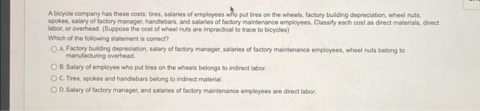 A bicycle company has these costs: tires, salaries of employees who put tires on the wheels, factory building depreciation, wheel nuts,
spokes, salary of factory manager, handlebars, and salaries of factory maintenance employees. Classify each cost as direct materials, direct
labor, or overhead. (Suppose the cost of wheel nuts are impractical to trace to bicycles)
Which of the following statement is correct?
OA. Factory building depreciation, salary of factory manager, salaries of factory maintenance employees, wheel nuts belong to
manufacturing overhead.
OB. Salary of employee who put tires on the wheels belongs to indirect labor.
OC Tires, spokes and handlebars belong to indirect material.
OD. Salary of factory manager, and salaries of factory maintenance employees are direct labor.