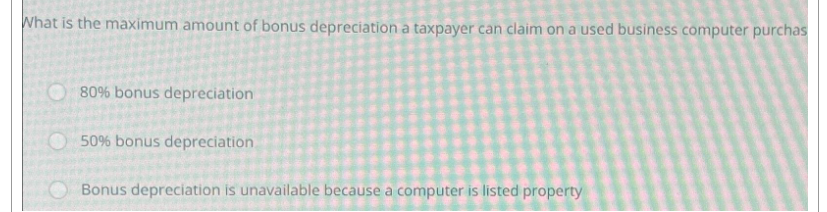 What is the maximum amount of bonus depreciation a taxpayer can claim on a used business computer purchas
80% bonus depreciation
50% bonus depreciation.
Bonus depreciation is unavailable because a computer is listed property