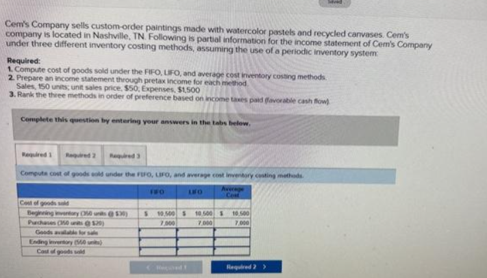 Cem's Company sells custom-order paintings made with watercolor pastels and recycled canvases. Cem's
company is located in Nashville, TN. Following is partial information for the income statement of Cem's Company
under three different inventory costing methods, assuming the use of a periodic inventory system
Required:
1. Compute cost of goods sold under the FIFO, LIFO, and average cost inventory costing methods.
2. Prepare an income statement through pretax income for each method.
Sales, 150 units; unit sales price, $50, Expenses, $1,500
3. Rank the three methods in order of preference based on income taxes paid (favorable cash flow)
Complete this question by entering your answers in the tabs below.
Required 1 Required 2
Required 3
Compute cost of goods sold under the FIFO, LIFO, and average cost inventory costing methods.
Average
Cost
Cost of goods sald
Beginning inventory O50 units @530)
Purchases (150 units @129)
Goods available for sale
Ending inventory (560 units)
Cost of goods sold
FIFO
S 10,500 $
7,000
Huned
LIFO
10,500
7.000
10,500
7,000
Required 2 >