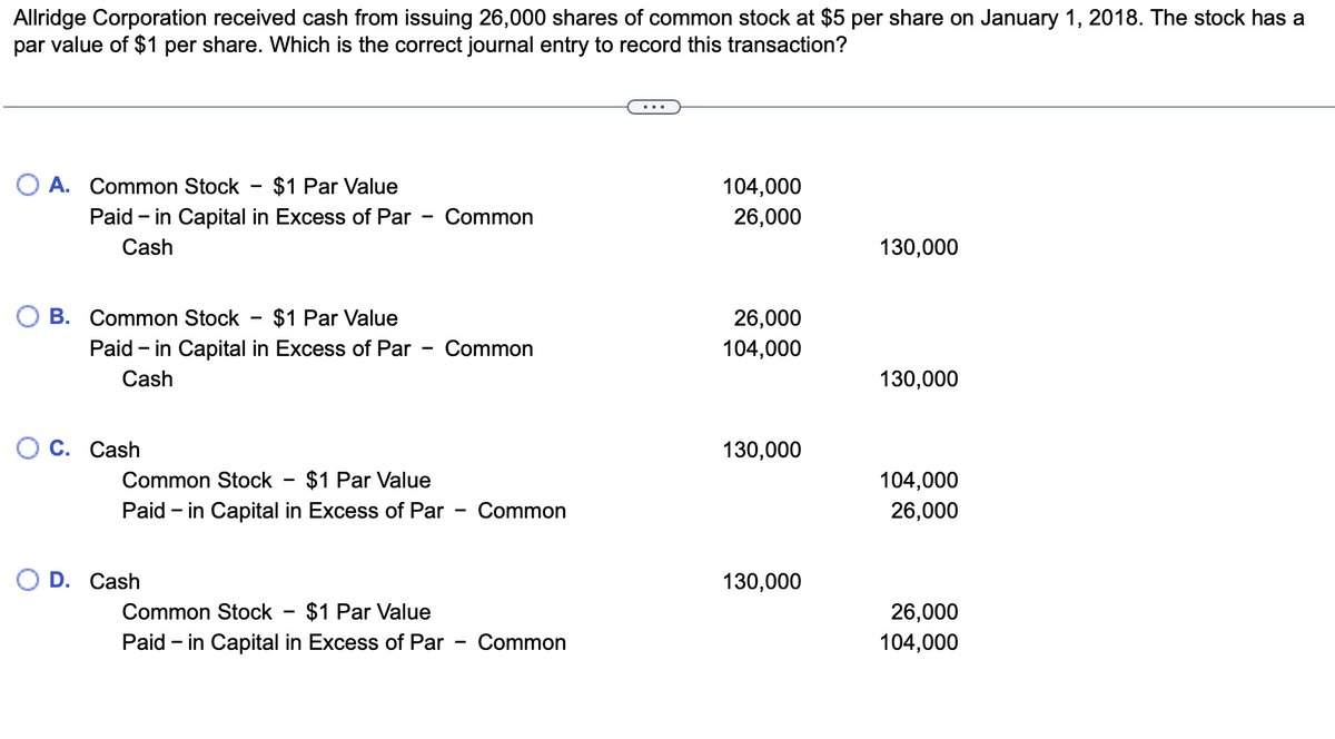 Allridge Corporation received cash from issuing 26,000 shares of common stock at $5 per share on January 1, 2018. The stock has a
par value of $1 per share. Which is the correct journal entry to record this transaction?
A. Common Stock $1 Par Value
Paid - in Capital in Excess of Par
Cash
B. Common Stock $1 Par Value
Paid - in Capital in Excess of Par
Cash
C. Cash
-
O D. Cash
Common
Common Stock $1 Par Value
Paid - in Capital in Excess of Par Common
Common Stock $1 Par Value
Paid - in Capital in Excess of Par
Common
Common
104,000
26,000
26,000
104,000
130,000
130,000
130,000
130,000
104,000
26,000
26,000
104,000