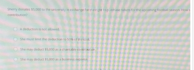 Sherry donates $5,000 to the university in exchange for the right to purchase tickets for the upcoming football season. How s
contribution?
A deduction is not allowed.
She must limit the deduction to 50% of the cost.
She may deduct $5,000 as a charitable contribution.
She may deduct $5,000 as a business expense.