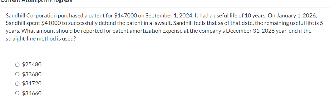 Sandhill Corporation purchased a patent for $147000 on September 1, 2024. It had a useful life of 10 years. On January 1, 2026,
Sandhill spent $41000 to successfully defend the patent in a lawsuit. Sandhill feels that as of that date, the remaining useful life is 5
years. What amount should be reported for patent amortization expense at the company's December 31, 2026 year-end if the
straight-line method is used?
O $25480.
O $33680.
O $31720.
O $34660.