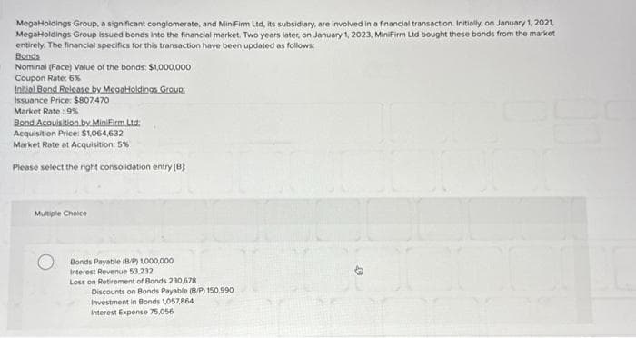 MegaHoldings Group, a significant conglomerate, and MiniFirm Ltd, its subsidiary, are involved in a financial transaction. Initially, on January 1, 2021,
MegaHoldings Group issued bonds into the financial market. Two years later, on January 1, 2023, MiniFirm Ltd bought these bonds from the market
entirely. The financial specifics for this transaction have been updated as follows:
Bonds
Nominal (Face) Value of the bonds: $1,000,000
Coupon Rate: 6%
Initial Bond Release by MegaHoldings Group.
Issuance Price: $807,470
Market Rate: 9%
Bond Acquisition by MiniFirm Ltd.
Acquisition Price: $1,064,632
Market Rate at Acquisition: 5%
Please select the right consolidation entry [B]
Multiple Choice
Bonds Payable (B/P) 1,000,000
Interest Revenue 53.232
Loss on Retirement of Bonds 230,678
Discounts on Bonds Payable (B/P) 150,990
Investment in Bonds 1,057,864
Interest Expense 75,056