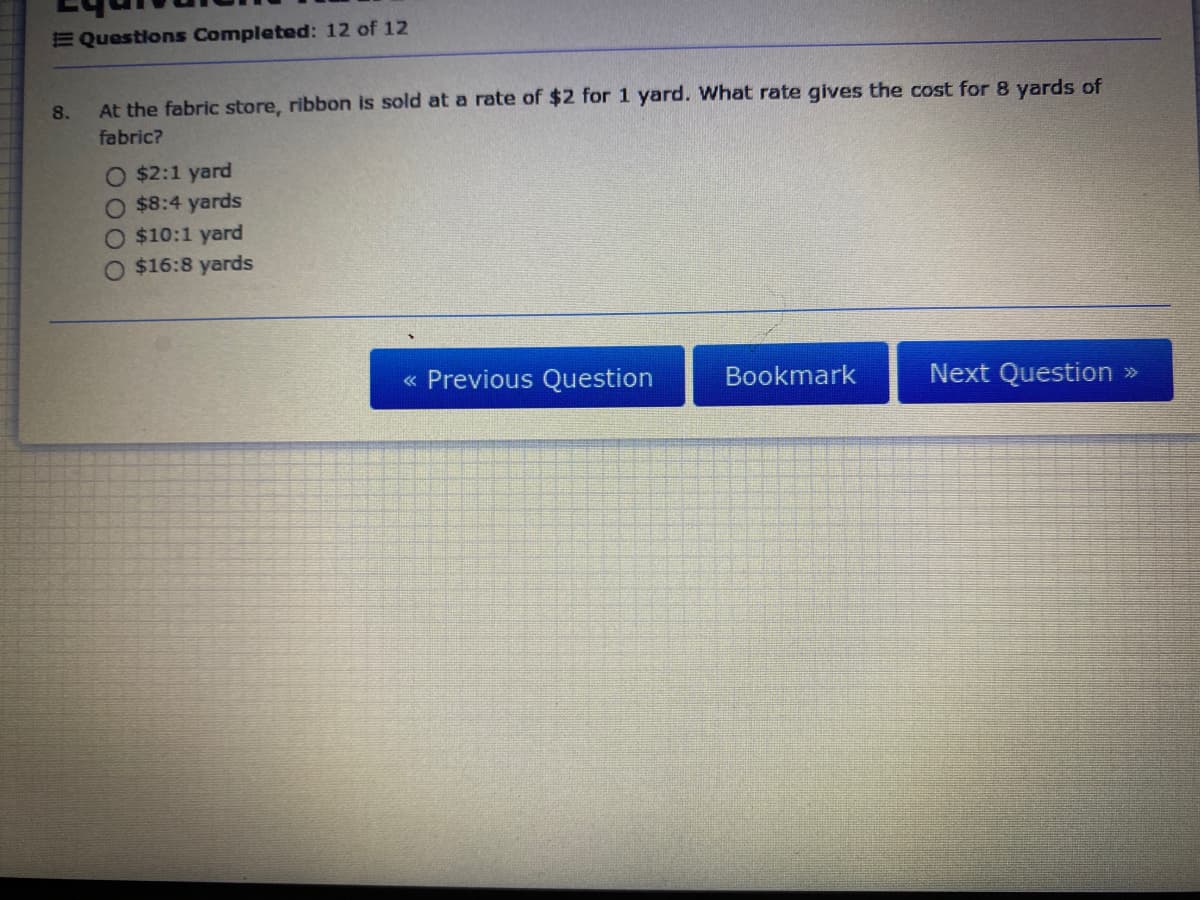 E Questions Completed: 12 of 12
8.
At the fabric store, ribbon is sold at a rate of $2 for 1 yard. What rate gives the cost for 8 yards of
fabric?
O $2:1 yard
O $8:4 yards
O $10:1 yard
O $16:8 yards
« Previous Question
Bookmark
Next Question »
