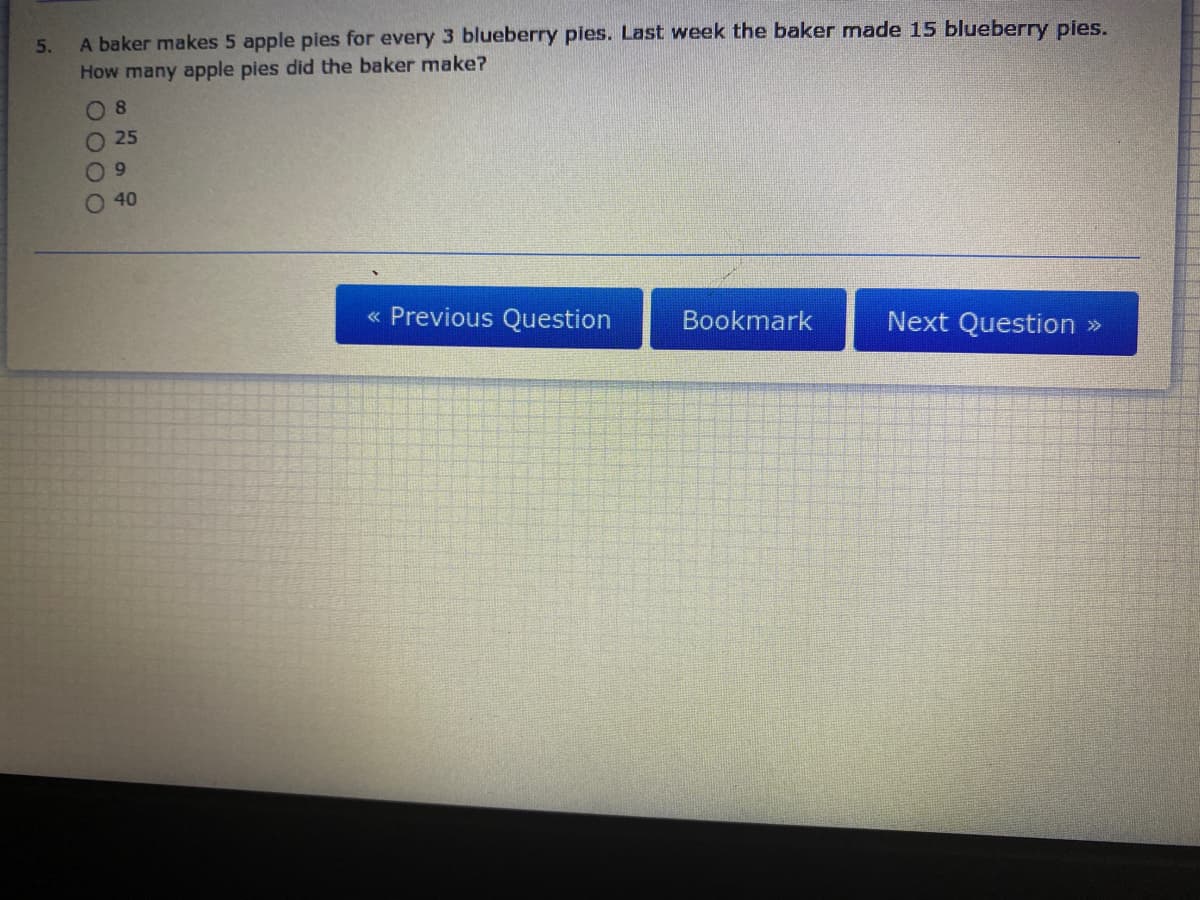 A baker makes 5 apple pies for every 3 blueberry pies. Last week the baker made 15 blueberry pies.
How many apple pies did the baker make?
5.
O 8
O 25
O 40
« Previous Question
Bookmark
Next Question »
