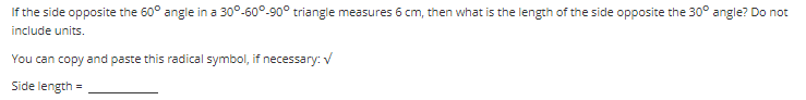 If the side opposite the 60° angle in a 30°-60°-90° triangle measures 6 cm, then what is the length of the side opposite the 30° angle? Do not
include units.
You can copy and paste this radical symbol, if necessary: V
Side length
