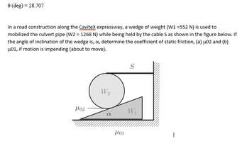 e (deg) = 28.707
In a road construction along the Caitex expressway, a wedge of weight (W1 -552 N) is used to
mobilized the culvert pipe (W2 = 1268 N) while being held by the cable S as shown in the figure below. If
the angle of inclination of the wedge is, a, determine the coefficient of static friction, (a) s02 and (b)
u01, if motion is impending (about to move).
W2
W
