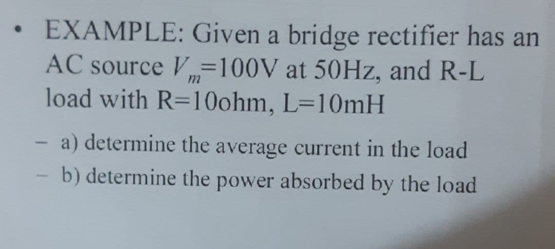 ●
EXAMPLE: Given a bridge rectifier has an
AC source V=100V at 50Hz, and R-L
load with R=10ohm, L=10mH
- a) determine the average current in the load
b) determine the power absorbed by the load