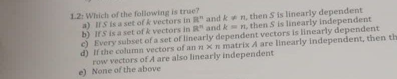 1.2: Which of the following is true?
a) If S is a set of k vectors in " and kn, then S is linearly dependent
b) IfS is a set of k vectors in R and k = n, then S is linearly independent
c) Every subset of a set of linearly dependent vectors is linearly dependent
d) If the column vectors of an n x n matrix A are linearly independent, then th
row vectors of A are also linearly independent
None of the above