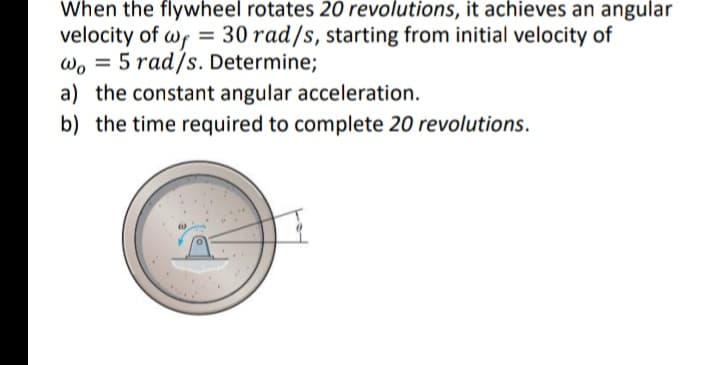 When the flywheel rotates 20 revolutions, it achieves an angular
velocity of wf = 30 rad/s, starting from initial velocity of
wo = 5 rad/s. Determine;
a) the constant angular acceleration.
b) the time required to complete 20 revolutions.
