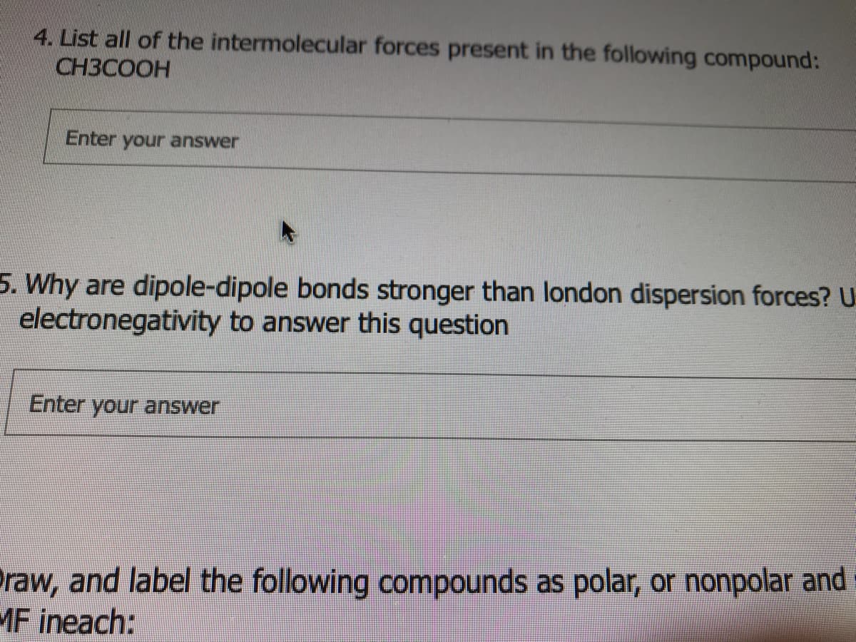 4. List all of the intermolecular forces present in the following compound:
СНЗСООН
Enter your answer
5. Why are dipole-dipole bonds stronger than london dispersion forces? U
electronegativity to answer this question
Enter your answer
raw, and label the following compounds as polar, or nonpolar and
MF ineach:
