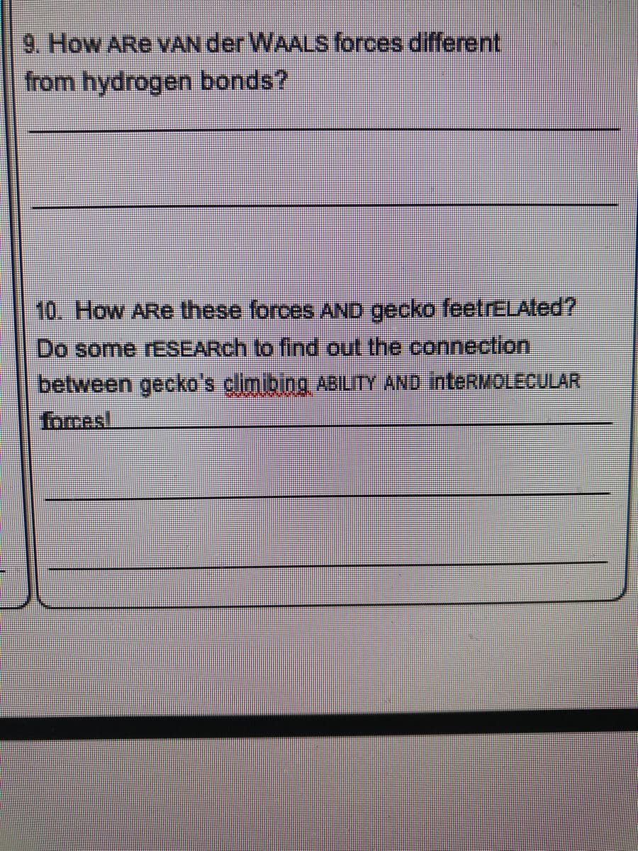 9. How ARe vVAN der WAALS forces different
from hydrogen bonds?
10. How ARe these forces AND gecko feetrELAted?
Do some rESEARch to find out the connection,
between gecko's climibing ABLITY AND inteRMOLECULAR
forces!
