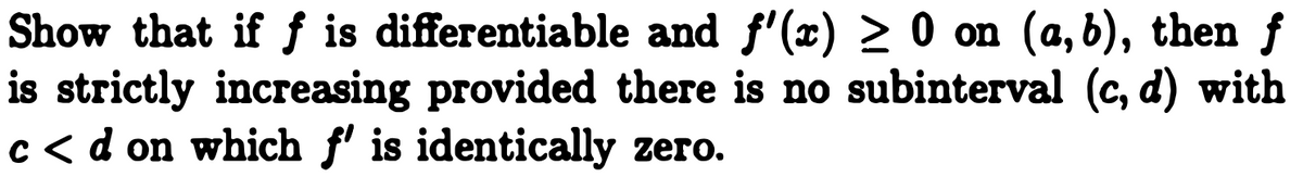 Show that if f is differentiable and f'(x) > 0 on (a, b), then f
is strictly increasing provided there is no subinterval (c, d) with
c< d on which f' is identically zero.
