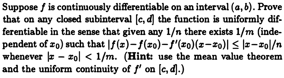 Suppose f is continuously differentiable on an interval (a, 6). Prove
that on any closed subinterval [c, d] the function is uniformly dif-
ferentiable in the sense that given any 1/n there exists 1/m (inde-
pendent of ro) such that |f(x)- f(xo)-f"(x0)(x-x0)| < |x- xo|/n
whenever r – xol < 1/m. (Hint: use the mean value theorem
and the uniform continuity of f' on [c, d].)
